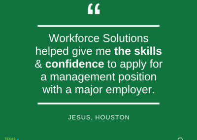 A picture of a green background with the text: "Workforce Solutions helped give me the sills & confidence to apply for a management position with a major employer. Jesus, Houston" There are logos of Texas Hire Ability and Workforce Solutions